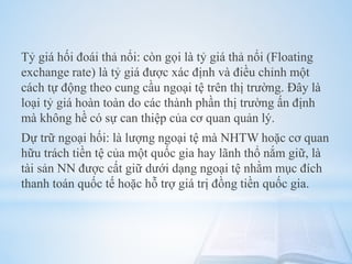 Tỷ giá hối đoái thả nổi: còn gọi là tỷ giá thả nổi (Floating
exchange rate) là tỷ giá được xác định và điều chỉnh một
cách tự động theo cung cầu ngoại tệ trên thị trường. Đây là
loại tỷ giá hoàn toàn do các thành phần thị trường ấn định
mà không hề có sự can thiệp của cơ quan quản lý.

Dự trữ ngoại hối: là lượng ngoại tệ mà NHTW hoặc cơ quan
hữu trách tiền tệ của một quốc gia hay lãnh thổ nắm giữ, là
tài sản NN được cất giữ dưới dạng ngoại tệ nhằm mục đích
thanh toán quốc tế hoặc hỗ trợ giá trị đồng tiền quốc gia.

 