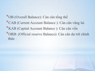 *OB (Overall Balance): Cán cân tổng thể
*CAB (Current Account Balance ): Cán cân vãng lai
*KAB (Capital Account Balance ): Cán cân vốn
*ORB: (Official reserve Balance): Cán cân dự trữ chính
thức

 