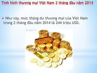 Tình hình thương mại Việt Nam 2 tháng đầu năm 2014

 Như vậy, mức thặng dư thương mại của Việt Nam
trong 2 tháng đầu năm 2014 là 244 triệu USD.

 