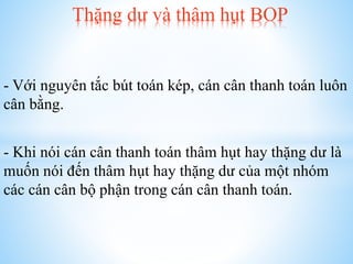 Thặng dư và thâm hụt BOP

- Với nguyên tắc bút toán kép, cán cân thanh toán luôn
cân bằng.
- Khi nói cán cân thanh toán thâm hụt hay thặng dư là
muốn nói đến thâm hụt hay thặng dư của một nhóm
các cán cân bộ phận trong cán cân thanh toán.

 