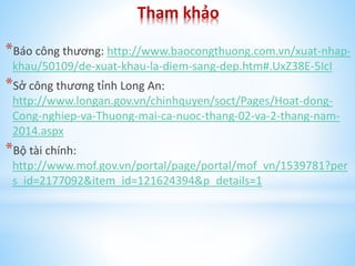 Tham khảo
*Báo công thương: http://www.baocongthuong.com.vn/xuat-nhapkhau/50109/de-xuat-khau-la-diem-sang-dep.htm#.UxZ38E-5IcI

*Sở công thương tỉnh Long An:
http://www.longan.gov.vn/chinhquyen/soct/Pages/Hoat-dongCong-nghiep-va-Thuong-mai-ca-nuoc-thang-02-va-2-thang-nam2014.aspx

*Bộ tài chính:
http://www.mof.gov.vn/portal/page/portal/mof_vn/1539781?per
s_id=2177092&item_id=121624394&p_details=1

 