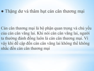 ● Thặng dư và thâm hụt cán cân thương mại

Cán cân thương mại là bộ phận quan trọng và chủ yếu
của cán cân vãng lai. Khi nói cán cân vãng lai, người
ta thường đánh đồng luôn là cán cân thương mại. Vì
vậy khi đề cập đến cán cân vãng lai không thể không
nhắc đến cán cân thương mại

 