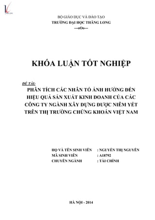 BỘ GIÁO DỤC VÀ ĐÀO TẠO
TRƢỜNG ĐẠI HỌC THĂNG LONG
---oOo---
KHÓA LUẬN TỐT NGHIỆP
ĐỀ TÀI:
PHÂN TÍCH CÁC NHÂN TỐ ẢNH HƢỞNG ĐẾN
HIỆU QUẢ SẢN XUẤT KINH DOANH CỦA CÁC
CÔNG TY NGÀNH XÂY DỰNG ĐƢỢC NIÊM YẾT
TRÊN THỊ TRƢỜNG CHỨNG KHOÁN VIỆT NAM
HỌ VÀ TÊN SINH VIÊN : NGUYỄN THỊ NGUYÊN
MÃ SINH VIÊN : A18792
CHUYÊN NGÀNH : TÀI CHÍNH
HÀ NỘI - 2014
 