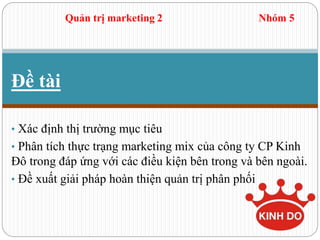 Đề tài
• Xác định thị trường mục tiêu
• Phân tích thực trạng marketing mix của công ty CP Kinh
Đô trong đáp ứng với các điều kiện bên trong và bên ngoài.
• Đề xuất giải pháp hoàn thiện quản trị phân phối
Quản trị marketing 2 Nhóm 5
 