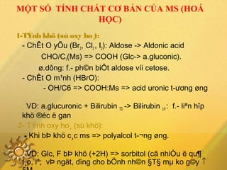 MỘT SỐ TÍNH CHẤT CƠ BẢN CỦA MS (HOÁ
HỌC)
1-TÝnh khö (sù oxy ho¸):
- ChÊt O yÕu (Br2, Cl2 , I2): Aldose -> Aldonic acid
CHO/C1(Ms) => COOH (Glc-> a.gluconic).
ø.dông: f.­ ph©n biÖt aldose víi cetose.
- ChÊt O m¹nh (HBrO):
- OH/C6 => COOH:Ms => acid uronic t­ương øng
VD: a.glucuronic + Bilirubin TD -> Bilirubin LH : f.­ liªn hîp
khö ®éc ë gan
2- TÝnh oxy ho¸ (sù khö):
- Khi bÞ khö c¸c ms => polyalcol t­¬ng øng.
VD: Glc, F bÞ khö (+2H) => sorbitol (cã nhiÒu ë qu¶
t¸o, lª; vÞ ngät, dïng cho bÖnh nh©n §T§ mµ ko g©y ↑
 