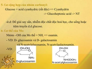 5- f.ư cộng hợp của nhóm carbonyl:
Glucose + acid cyanhydric (rất độc) => Cyanhydrin
-> Glucoheptonic acid -> NT
-ứ.d: Để giải say sắn, nhiễm độc chất độc hoá học, cho uống hoặc
tiêm truyền d.d glucose.
6- f.ư thế của Ms:
Nhóm - OH của Ms thế = NH2 => osamin.
- VD: D- glucosamin và D- galactosamin
và N-acetylglucosamin, N-acetylgalactosamin.
-VD:
D-glucosamin
CH2OH
O
NH2
N-acet ylglucosamin
O
NHCOCH3
CH2OH
 