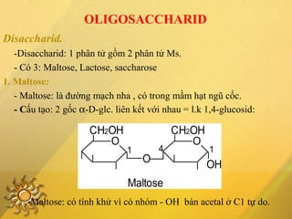 OLIGOSACCHARID
Disaccharid.
-Disaccharid: 1 phân tử gồm 2 phân tử Ms.
- Có 3: Maltose, Lactose, saccharose
1. Maltose:
- Maltose: là đường mạch nha , có trong mầm hạt ngũ cốc.
- Cấu tạo: 2 gốc α-D-glc. liên kết với nhau = l.k 1,4-glucosid:
Maltose
OH
141
O
O
CH2OHCH2OH
O
-Maltose: có tính khử vì có nhóm - OH bán acetal ở C1 tự do.
 