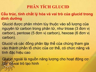Cấu trúc, tính chất lý hóa và vai trò của glucid trong
dinh dưỡng
PHÂN TÍCH GLUCID
Glucid được phân nhóm tùy thuộc vào số lượng của
nguyên tử carbon trong phân tử, như triose (3 đơn vị
carbon), pentose (5 đơn vị carbon), hexose (6 đơn vị
carbon).
Glucid và các đồng phân lập thể của chúng tham gia
vào thành phần tổ chức của cơ thể, có chức năng và
tính đặc hiệu cao
Glucid ngoài là nguồn năng lượng cho hoạt động cơ
còn có vai trò tạo hình .
 