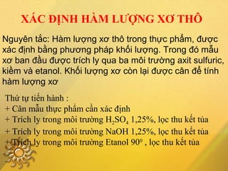 XÁC ĐỊNH HÀM LƯỢNG XƠ THÔ
Nguyên tắc: Hàm lượng xơ thô trong thực phẩm, được
xác định bằng phương pháp khối lượng. Trong đó mẫu
xơ ban đầu được trích ly qua ba môi trường axit sulfuric,
kiềm và etanol. Khối lượng xơ còn lại được cân để tính
hàm lượng xơ
Thứ tự tiến hành :
+ Cân mẫu thực phẩm cần xác định
+ Trích ly trong môi trường H2SO4 1,25%, lọc thu kết tủa
+ Trích ly trong môi trường NaOH 1,25%, lọc thu kết tủa
+ Trích ly trong môi trường Etanol 900
, lọc thu kết tủa
 