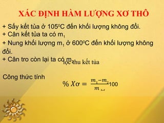 XÁC ĐỊNH HÀM LƯỢNG XƠ THÔ
+ Sấy kết tủa ở 1050
C đến khối lượng không đổi.
+ Cân kết tủa ta có m1
+ Nung khối lượng m1 ở 6000
C đến khối lượng không
đổi.
+ Cân tro còn lại ta có m2
Công thức tính
lọc thu kết tủa
 