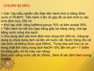 CHUẨN BỊ MẪU
+ Cân 10g mẫu,nghiền cẩn thận tiến hành trích ly bằng 30ml
nước ở 70-800
C. Tiến hành 3 lần rồi gộp tất cả dịch trích ly vào
bình định mức 250 ml.
+ Khử tạp chất: bằng kaliferocyanua 15% và kẽm acetat 30%.
+ Tiền hành lọc kết tủa (tạp) bằng giấy lọc băng vàng, rửa tạp
bằng nước nóng cho sạch.
+ Cho dung dịch vào bình định mức dung tích 250 mL, tráng lại
dụng cu chứa dung dịch vài lần với nước cất. Nước tráng cho cả
vào bình và không được quá 250mL. Trung hòa axit hữu cơ có
trong chất thử bằng dung dịch NaOH 10% đến khi pH = 7 (kiểm
tra bằng giấy chỉ thị màu vạn năng).
Định mức bằng nước cất tới 250mL. Đem đi xác định hàm lượng
đường
 