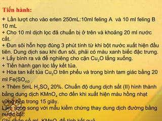 Tiến hành:
+ Lần lượt cho vào erlen 250mL:10ml feling A và 10 ml feling B
10 mL
+ Cho 10 ml dịch lọc đã chuẩn bị ở trên và khoảng 20 ml nước
cất.
+ Đun sôi hỗn hợp đúng 3 phút tính từ khi bột nước xuất hiện đầu
tiên. Dung dịch sau khi đun sôi, phải có màu xanh biếc đặc trưng.
+ Lấy bình ra và để nghiêng cho cặn Cu2O lắng xuống.
+ Tiến hành gạn lọc lấy kết tủa.
+ Hòa tan kết tủa Cu2O trên phểu và trong bình tam giác bằng 20
ml Fe(SO4)3 .
+ Thêm 5mL H2SO4 20%. Chuẩn độ dung dịch sắt (II) hình thành
bằng dung dịch KMnO4 cho đến khi xuất hiện màu hồng nhạt
vững bền trong 15 giây.
Làm song song với mẫu kiểm chứng thay dung dịch đường bằng
nước cất.
 