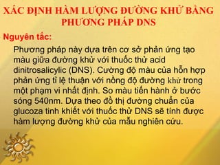 XÁC ĐỊNH HÀM LƯỢNG ĐƯỜNG KHỬ BẰNG
PHƯƠNG PHÁP DNS
Phương pháp này dựa trên cơ sở phản ứng tạo
màu giữa đường khử với thuốc thử acid
dinitrosalicylic (DNS). Cường độ màu của hỗn hợp
phản ứng tỉ lệ thuận với nồng độ đường khử trong
một phạm vi nhất định. So màu tiến hành ở bước
sóng 540nm. Dựa theo đồ thị đường chuẩn của
glucoza tinh khiết với thuốc thử DNS sẽ tính được
hàm lượng đường khử của mẫu nghiên cứu.
Nguyên tắc:
 