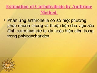 Estimation of Carbohydrate by Anthrone
Method
• Phản ứng anthrone là cơ sở một phương
pháp nhanh chóng và thuận tiện cho việc xác
định carbohydrate tự do hoặc hiện diện trong
trong polysaccharides.
 