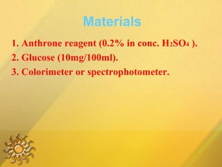 Materials
1. Anthrone reagent (0.2% in conc. H2SO4 ).
2. Glucose (10mg/100ml).
3. Colorimeter or spectrophotometer.
 