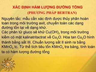 XÁC ĐỊNH HÀM LƯỢNG ĐƯỜNG TỔNG
(PHƯƠNG PHÁP BERTRAN)
Nguyên tắc: mẫu cần xác định được thủy phân hoàn
toàn trong môi trường axit, chuyển toàn các dạng
đường tồn tại về dạng khử.
Các phân tử gluco sẽ khử Cu(OH)2 trong môi trường
kiềm có mặt kalinatritactrat về Cu2O. Hòa tan Cu2O hình
thành bằng sắt III. Chuẩn lượng sắt II sinh ra bằng
KMnO4 tc. Từ thể tích tiêu tốn KMnO4 tra bảng, tính toán
ta có hàm lượng đường tổng
 