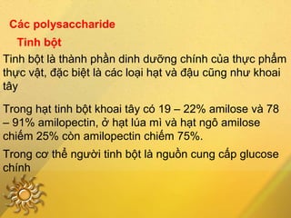 Các polysaccharide
Tinh bột
Tinh bột là thành phần dinh dưỡng chính của thực phẩm
thực vật, đặc biệt là các loại hạt và đậu cũng như khoai
tây
Trong hạt tinh bột khoai tây có 19 – 22% amilose và 78
– 91% amilopectin, ở hạt lúa mì và hạt ngô amilose
chiếm 25% còn amilopectin chiếm 75%.
Trong cơ thể người tinh bột là nguồn cung cấp glucose
chính
 