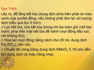 Lấy ra, để lắng kết tủa (dung dịch phía trên phải có màu
xanh của sunfat đồng, nếu không phải làm lại với lượng
dịch mẫu qua lọc ít hơn).
+ Lọc kết tủa, rữa kết tủa (trong khi lọc luôn giữ một lớp
nước phía trên mặt kết tủa để tránh oxyt đồng tiếp xúc
với không khí).
+ Hòa tan oxyt đồng bằng cách cho 25 mL dung dịch
Fe2(SO4)3 vào cốc.
+ Chuẩn độ nóng bằng dung dịch KMnO4 0.1N cho đến
khi dung dịch có màu hồng nhạt.
Quy Trình
 