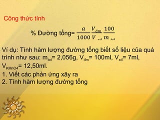 Công thức tính
Ví dụ: Tính hàm lượng đường tổng biết số liệu của quá
trình như sau: mbd= 2,056g, Vđm= 100ml, Vxđ= 7ml,
VKMnO4= 12,50ml.
1. Viết các phản ứng xãy ra
2. Tính hàm lượng đường tổng
 