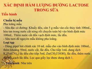 Chuẩn bị mẫu
Pha loãng mẫu
- Sữa đặc có đường: Khuấy đều, cân 5 g mẫu vào cốc thủy tinh 100mL,
hòa tan trong nước cất nóng rồi chuyển toàn bộ vào bình định mức
100mL. Thêm nước cất đến vạch định mức, lắc đều.
- Sữa tươi để nguyên mẫu không pha loãng.
Loại tạp
- Dùng pipet hút chính xác 10 mL mẫu cho vào bình định mức 100mL,
thêm khoảng 50mL nước cất, lắc đều. Cho tiếp 1mL dung dịch
K4[Fe(CN)6] lắc đều cho tiếp 5mL Zn(CH3COOH)2 lắc đều, thêm nước
cất đến vạch lắc đều. Lọc qua giấy lọc được dung dịch 1.
Tiến hành
XÁC ĐỊNH HÀM LƯỢNG ĐƯỜNG LACTOSE
TRONG SỮA
Tiến hành: Như trên
 