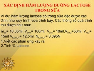 XÁC ĐỊNH HÀM LƯỢNG ĐƯỜNG LACTOSE
TRONG SỮA
Ví dụ: hàm lượng lactose có trong sữa đặc được xác
định như quy trình vừa trình bày. Các thông số quá trình
thu được như sau:
mbđ= 10,05ml, Vđm1= 100ml, Vxđ1= 10ml,Vđm2=50ml, Vxđ2=
15ml VKMnO4= 12,5ml, NKMnO4= 0,095N
1.Viết các phản ứng xãy ra
2.Tính % Lactose
 