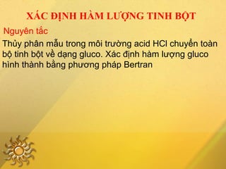 XÁC ĐỊNH HÀM LƯỢNG TINH BỘT
Thủy phân mẫu trong môi trường acid HCl chuyển toàn
bộ tinh bột về dạng gluco. Xác định hàm lượng gluco
hình thành bằng phương pháp Bertran
Nguyên tắc
 