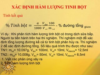 Tính kết quả
XÁC ĐỊNH HÀM LƯỢNG TINH BỘT
Ví dụ : Khi phân tích hàm lượng tinh bột có trong dịch sữa bắp.
Người ta tiến hành trên hai thí nghiệm. Thí nghiệm một để xác
định tổng lượng đường kề cả từ tinh bột phân hủy ra. Thí nghiệm
2 để xác định đường tổng. Số liệu quá trình thu được như sau:
TN1: mbđ= 10,097g, Vđm= 100ml, Vxđ= 10ml, VKMnO4= 12,5ml
TN2:: mbđ= 10,008g, Vđm= 50ml, Vxđ= 10ml, VKMnO4= 6,5ml
1. Viết các phản ứng xãy ra
2. Tính hàm lượng tinh bột
 