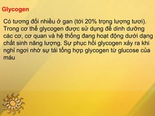 Glycogen
Có tương đối nhiều ở gan (tới 20% trọng lượng tươi).
Trong cơ thể glycogen được sử dụng để dinh dưỡng
các cơ, cơ quan và hệ thống đang hoạt động dưới dạng
chất sinh năng lượng. Sự phục hồi glycogen xảy ra khi
nghỉ ngơi nhờ sự tái tổng hợp glycogen từ glucose của
máu
 