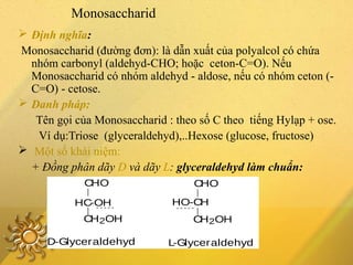 Monosaccharid
 Định nghĩa:
Monosaccharid (đường đơn): là dẫn xuất của polyalcol có chứa
nhóm carbonyl (aldehyd-CHO; hoặc ceton-C=O). Nếu
Monosaccharid có nhóm aldehyd - aldose, nếu có nhóm ceton (-
C=O) - cetose.
 Danh pháp:
Tên gọi của Monosaccharid : theo số C theo tiếng Hylạp + ose.
Ví dụ:Triose (glyceraldehyd),..Hexose (glucose, fructose)
 Một số khái niệm:
+ Đồng phân dãy D và dãy L: glyceraldehyd làm chuẩn:
CHO
HC-OH
CH2OH
D-Glyceraldehyd L-Glyceraldehyd
CH2OH
HO-CH
CHO
 