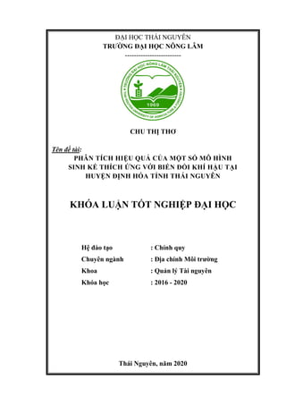 ĐẠI HỌC THÁI NGUYÊN
TRƯỜNG ĐẠI HỌC NÔNG LÂM
-------------------------
CHU THỊ THƠ
Tên đề tài:
PHÂN TÍCH HIỆU QUẢ CỦA MỘT SỐ MÔ HÌNH
SINH KẾ THÍCH ỨNG VỚI BIẾN ĐỔI KHÍ HẬU TẠI
HUYỆN ĐỊNH HÓA TỈNH THÁI NGUYÊN
KHÓA LUẬN TỐT NGHIỆP ĐẠI HỌC
Hệ đào tạo : Chính quy
Chuyên ngành : Địa chính Môi trường
Khoa : Quản lý Tài nguyên
Khóa học : 2016 - 2020
Thái Nguyên, năm 2020
 