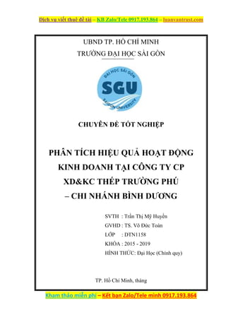 Dịch vụ viết thuê đề tài – KB Zalo/Tele 0917.193.864 – luanvantrust.com
Kham thảo miễn phí – Kết bạn Zalo/Tele mình 0917.193.864
UBND TP. HỒ CHÍ MINH
TRƯỜNG ĐẠI HỌC SÀI GÒN
CHUYÊN ĐỀ TỐT NGHIỆP
PHÂN TÍCH HIỆU QUẢ HOẠT ĐỘNG
KINH DOANH TẠI CÔNG TY CP
XD&KC THÉP TRƯỜNG PHÚ
– CHI NHÁNH BÌNH DƯƠNG
SVTH : Trần Thị Mỹ Huyền
GVHD : TS. Võ Đức Toàn
LỚP : DTN1158
KHÓA : 2015 - 2019
HÌNH THỨC: Đại Học (Chính quy)
TP. Hồ Chí Minh, tháng
 