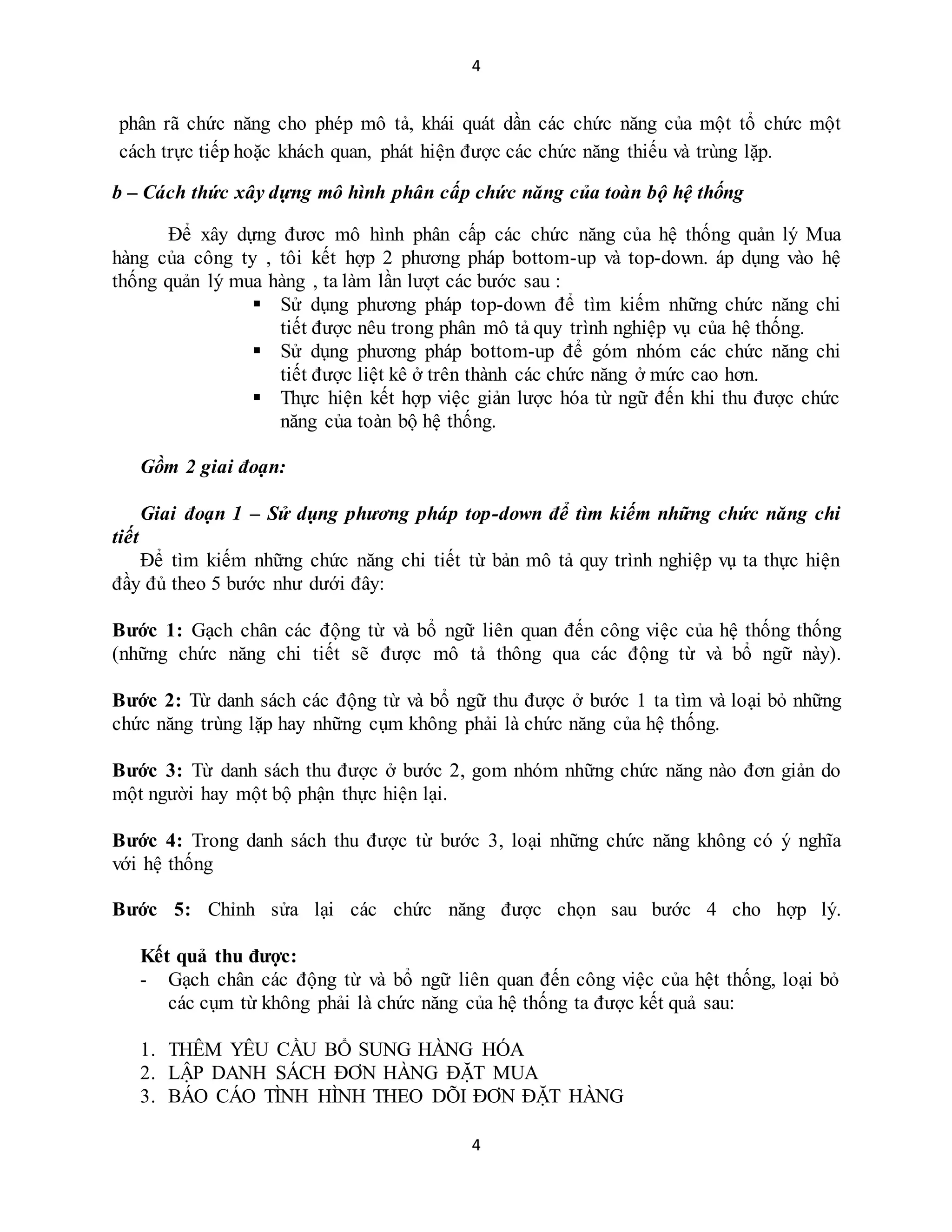 4
4
phân rã chức năng cho phép mô tả, khái quát dần các chức năng của một tổ chức một
cách trực tiếp hoặc khách quan, phát hiện được các chức năng thiếu và trùng lặp.
b – Cách thức xây dựng mô hình phân cấp chức năng của toàn bộ hệ thống
Để xây dựng đươc mô hình phân cấp các chức năng của hệ thống quản lý Mua
hàng của công ty , tôi kết hợp 2 phương pháp bottom-up và top-down. áp dụng vào hệ
thống quản lý mua hàng , ta làm lần lượt các bước sau :
 Sử dụng phương pháp top-down để tìm kiếm những chức năng chi
tiết được nêu trong phân mô tả quy trình nghiệp vụ của hệ thống.
 Sử dụng phương pháp bottom-up để góm nhóm các chức năng chi
tiết được liệt kê ở trên thành các chức năng ở mức cao hơn.
 Thực hiện kết hợp việc giản lược hóa từ ngữ đến khi thu được chức
năng của toàn bộ hệ thống.
Gồm 2 giai đoạn:
Giai đoạn 1 – Sử dụng phương pháp top-down để tìm kiếm những chức năng chi
tiết
Để tìm kiếm những chức năng chi tiết từ bản mô tả quy trình nghiệp vụ ta thực hiện
đầy đủ theo 5 bước như dưới đây:
Bước 1: Gạch chân các động từ và bổ ngữ liên quan đến công việc của hệ thống thống
(những chức năng chi tiết sẽ được mô tả thông qua các động từ và bổ ngữ này).
Bước 2: Từ danh sách các động từ và bổ ngữ thu được ở bước 1 ta tìm và loại bỏ những
chức năng trùng lặp hay những cụm không phải là chức năng của hệ thống.
Bước 3: Từ danh sách thu được ở bước 2, gom nhóm những chức năng nào đơn giản do
một người hay một bộ phận thực hiện lại.
Bước 4: Trong danh sách thu được từ bước 3, loại những chức năng không có ý nghĩa
với hệ thống
Bước 5: Chỉnh sửa lại các chức năng được chọn sau bước 4 cho hợp lý.
Kết quả thu được:
- Gạch chân các động từ và bổ ngữ liên quan đến công việc của hệt thống, loại bỏ
các cụm từ không phải là chức năng của hệ thống ta được kết quả sau:
1. THÊM YÊU CẦU BỔ SUNG HÀNG HÓA
2. LẬP DANH SÁCH ĐƠN HÀNG ĐẶT MUA
3. BÁO CÁO TÌNH HÌNH THEO DÕI ĐƠN ĐẶT HÀNG
 
