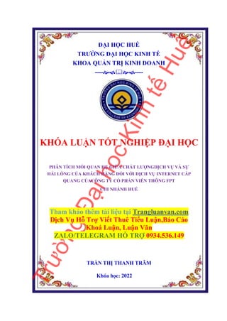 ĐẠI HỌC HUẾ
TRƯỜNG ĐẠI HỌC KINH TẾ
KHOA QUẢN TRỊ KINH DOANH
--------
KHÓA LUẬN TỐT NGHIỆP ĐẠI HỌC
PHÂN TÍCH MỐI QUAN HỆ GIỮA CHẤT LƯỢNGDỊCH VỤ VÀ SỰ
HÀI LÒNG CỦA KHÁCH HÀNG ĐỐI VỚI DỊCH VỤ INTERNET CÁP
QUANG CỦACÔNG TY CỔ PHẦN VIỄN THÔNG FPT
CHI NHÁNH HUẾ
Tham khảo thêm tài liệu tại Trangluanvan.com
Dịch Vụ Hỗ Trợ Viết Thuê Tiểu Luận,Báo Cáo
Khoá Luận, Luận Văn
ZALO/TELEGRAM HỖ TRỢ 0934.536.149
TRẦN THỊ THANH TRÂM
Khóa học: 2022
 