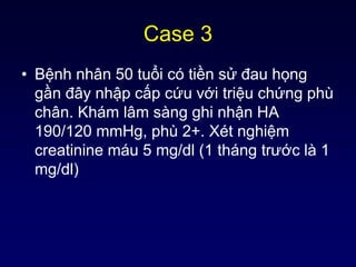 Case 3
• Bệnh nhân 50 tuổi có tiền sử đau họng
gần đây nhập cấp cứu với triệu chứng phù
chân. Khám lâm sàng ghi nhận HA
190/120 mmHg, phù 2+. Xét nghiệm
creatinine máu 5 mg/dl (1 tháng trước là 1
mg/dl)
 