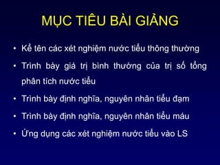 MỤC TIÊU BÀI GIẢNG
• Kể tên các xét nghiệm nước tiểu thông thường
• Trình bày giá trị bình thường của trị số tổng
phân tích nước tiểu
• Trình bày định nghĩa, nguyên nhân tiểu đạm
• Trình bày định nghĩa, nguyên nhân tiểu máu
• Ứng dụng các xét nghiệm nước tiểu vào LS
 