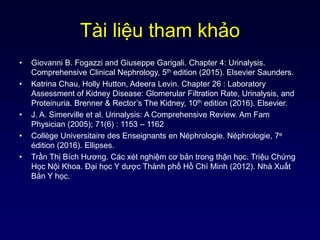 Tài liệu tham khảo
• Giovanni B. Fogazzi and Giuseppe Garigali. Chapter 4: Urinalysis.
Comprehensive Clinical Nephrology, 5th edition (2015). Elsevier Saunders.
• Katrina Chau, Holly Hutton, Adeera Levin. Chapter 26 : Laboratory
Assessment of Kidney Disease: Glomerular Filtration Rate, Urinalysis, and
Proteinuria. Brenner & Rector’s The Kidney, 10th edition (2016). Elsevier.
• J. A. Simerville et al. Urinalysis: A Comprehensive Review. Am Fam
Physician (2005); 71(6) : 1153 – 1162
• Collège Universitaire des Enseignants en Néphrologie. Néphrologie, 7e
édition (2016). Ellipses.
• Trần Thị Bích Hương. Các xét nghiệm cơ bản trong thận học. Triệu Chứng
Học Nội Khoa. Đại học Y dược Thành phố Hồ Chí Minh (2012). Nhà Xuất
Bản Y học.
 
