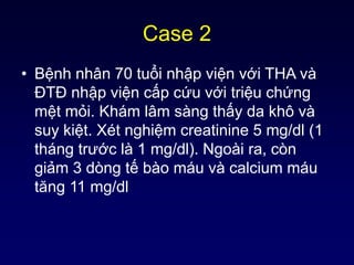 Case 2
• Bệnh nhân 70 tuổi nhập viện với THA và
ĐTĐ nhập viện cấp cứu với triệu chứng
mệt mỏi. Khám lâm sàng thấy da khô và
suy kiệt. Xét nghiệm creatinine 5 mg/dl (1
tháng trước là 1 mg/dl). Ngoài ra, còn
giảm 3 dòng tế bào máu và calcium máu
tăng 11 mg/dl
 