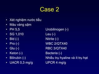 Case 2
• Xét nghiệm nước tiểu
• Màu vàng sậm
• PH 5,5 Urobilinogen (-)
• SG 1,010 Leu (-)
• Bld (-) Nitrite (-)
• Pro (-) WBC 2/QTX40
• Glu (-) RBC 3/QTX40
• Keton (-) Bacteria (-)
• Bilirubin (-) Nhiều trụ hyaline và ít trụ hạt
• UACR 0,3 mg/g UPCR 4 mg/g
 