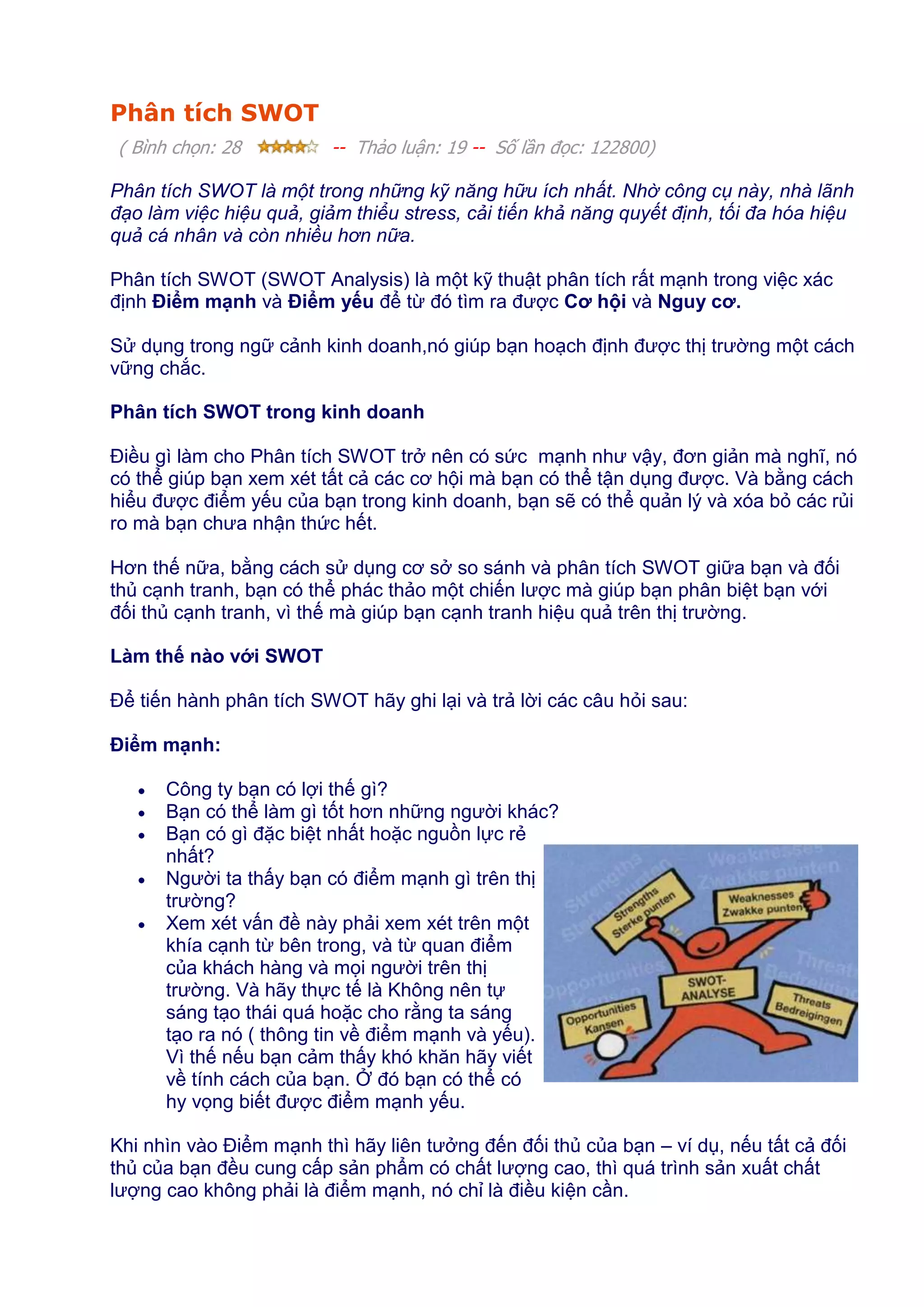 Phân tích SWOT
( Bình chọn: 28

-- Thảo luận: 19 -- Số lần đọc: 122800)

Phân tích SWOT là một trong những kỹ năng hữu ích nhất. Nhờ công cụ này, nhà lãnh
đạo làm việc hiệu quả, giảm thiểu stress, cải tiến khả năng quyết định, tối đa hóa hiệu
quả cá nhân và còn nhiều hơn nữa.
Phân tích SWOT (SWOT Analysis) là một kỹ thuật phân tích rất mạnh trong việc xác
định Điểm mạnh và Điểm yếu để từ đó tìm ra được Cơ hội và Nguy cơ.
Sử dụng trong ngữ cảnh kinh doanh,nó giúp bạn hoạch định được thị trường một cách
vững chắc.
Phân tích SWOT trong kinh doanh
Điều gì làm cho Phân tích SWOT trở nên có sức mạnh như vậy, đơn giản mà nghĩ, nó
có thể giúp bạn xem xét tất cả các cơ hội mà bạn có thể tận dụng được. Và bằng cách
hiểu được điểm yếu của bạn trong kinh doanh, bạn sẽ có thể quản lý và xóa bỏ các rủi
ro mà bạn chưa nhận thức hết.
Hơn thế nữa, bằng cách sử dụng cơ sở so sánh và phân tích SWOT giữa bạn và đối
thủ cạnh tranh, bạn có thể phác thảo một chiến lược mà giúp bạn phân biệt bạn với
đối thủ cạnh tranh, vì thế mà giúp bạn cạnh tranh hiệu quả trên thị trường.
Làm thế nào với SWOT
Để tiến hành phân tích SWOT hãy ghi lại và trả lời các câu hỏi sau:
Điểm mạnh:
Công ty bạn có lợi thế gì?
Bạn có thể làm gì tốt hơn những người khác?
Bạn có gì đặc biệt nhất hoặc nguồn lực rẻ
nhất?
Người ta thấy bạn có điểm mạnh gì trên thị
trường?
Xem xét vấn đề này phải xem xét trên một
khía cạnh từ bên trong, và từ quan điểm
của khách hàng và mọi người trên thị
trường. Và hãy thực tế là Không nên tự
sáng tạo thái quá hoặc cho rằng ta sáng
tạo ra nó ( thông tin về điểm mạnh và yếu).
Vì thế nếu bạn cảm thấy khó khăn hãy viết
về tính cách của bạn. Ở đó bạn có thể có
hy vọng biết được điểm mạnh yếu.
Khi nhìn vào Điểm mạnh thì hãy liên tưởng đến đối thủ của bạn – ví dụ, nếu tất cả đối
thủ của bạn đều cung cấp sản phẩm có chất lượng cao, thì quá trình sản xuất chất
lượng cao không phải là điểm mạnh, nó chỉ là điều kiện cần.

 