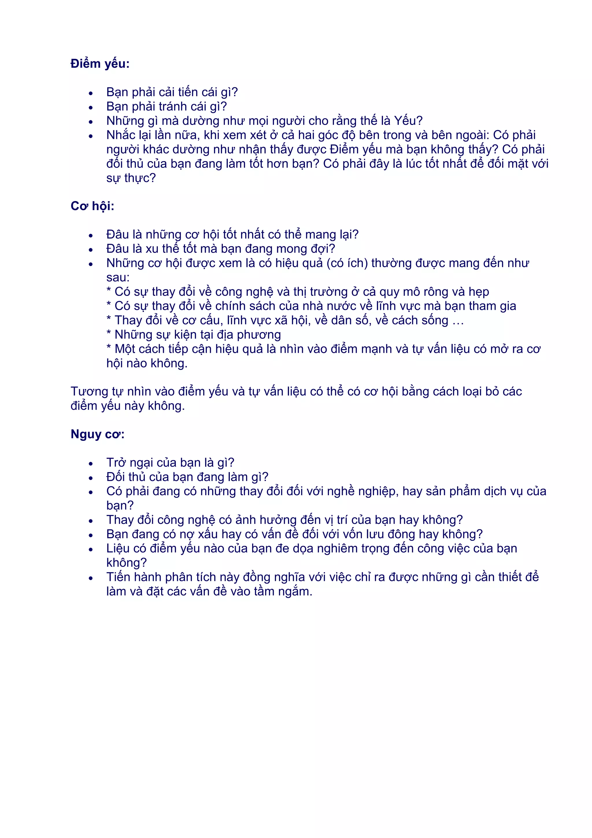 Điểm yếu:
Bạn phải cải tiến cái gì?
Bạn phải tránh cái gì?
Những gì mà dường như mọi người cho rằng thế là Yếu?
Nhắc lại lần nữa, khi xem xét ở cả hai góc độ bên trong và bên ngoài: Có phải
người khác dường như nhận thấy được Điểm yếu mà bạn không thấy? Có phải
đối thủ của bạn đang làm tốt hơn bạn? Có phải đây là lúc tốt nhất để đối mặt với
sự thực?
Cơ hội:
Đâu là những cơ hội tốt nhất có thể mang lại?
Đâu là xu thế tốt mà bạn đang mong đợi?
Những cơ hội được xem là có hiệu quả (có ích) thường được mang đến như
sau:
* Có sự thay đổi về công nghệ và thị trường ở cả quy mô rông và hẹp
* Có sự thay đổi về chính sách của nhà nước về lĩnh vực mà bạn tham gia
* Thay đổi về cơ cấu, lĩnh vực xã hội, về dân số, về cách sống …
* Những sự kiện tại địa phương
* Một cách tiếp cận hiệu quả là nhìn vào điểm mạnh và tự vấn liệu có mở ra cơ
hội nào không.
Tương tự nhìn vào điểm yếu và tự vấn liệu có thể có cơ hội bằng cách loại bỏ các
điểm yếu này không.
Nguy cơ:
Trở ngại của bạn là gì?
Đối thủ của bạn đang làm gì?
Có phải đang có những thay đổi đối với nghề nghiệp, hay sản phẩm dịch vụ của
bạn?
Thay đổi công nghệ có ảnh hưởng đến vị trí của bạn hay không?
Bạn đang có nợ xấu hay có vấn đề đối với vốn lưu đông hay không?
Liệu có điểm yếu nào của bạn đe dọa nghiêm trọng đến công việc của bạn
không?
Tiến hành phân tích này đồng nghĩa với việc chỉ ra được những gì cần thiết để
làm và đặt các vấn đề vào tầm ngắm.

 