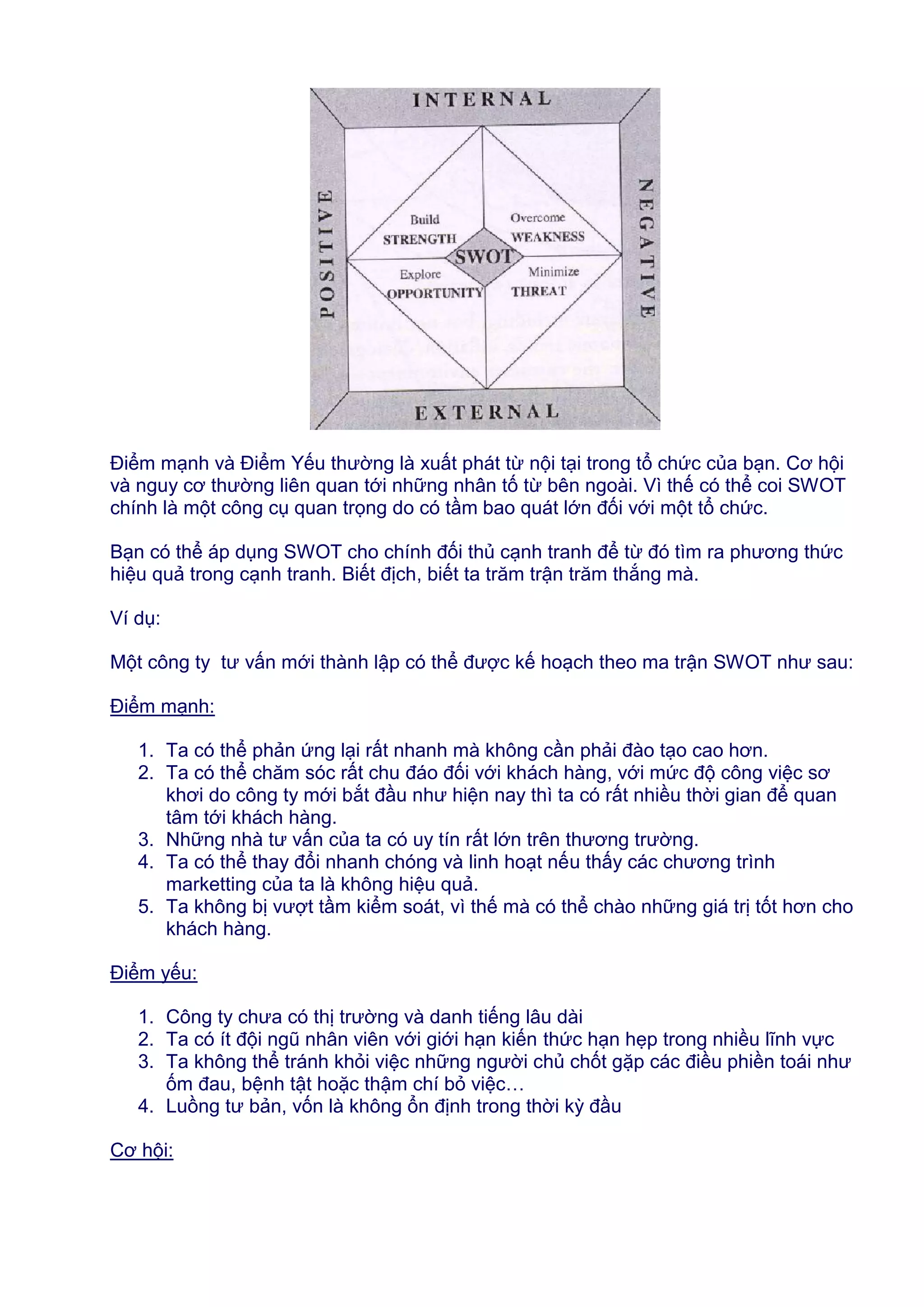 Điểm mạnh và Điểm Yếu thường là xuất phát từ nội tại trong tổ chức của bạn. Cơ hội
và nguy cơ thường liên quan tới những nhân tố từ bên ngoài. Vì thế có thể coi SWOT
chính là một công cụ quan trọng do có tầm bao quát lớn đối với một tổ chức.
Bạn có thể áp dụng SWOT cho chính đối thủ cạnh tranh để từ đó tìm ra phương thức
hiệu quả trong cạnh tranh. Biết địch, biết ta trăm trận trăm thắng mà.
Ví dụ:
Một công ty tư vấn mới thành lập có thể được kế hoạch theo ma trận SWOT như sau:
Điểm mạnh:
1. Ta có thể phản ứng lại rất nhanh mà không cần phải đào tạo cao hơn.
2. Ta có thể chăm sóc rất chu đáo đối với khách hàng, với mức độ công việc sơ
khơi do công ty mới bắt đầu như hiện nay thì ta có rất nhiều thời gian để quan
tâm tới khách hàng.
3. Những nhà tư vấn của ta có uy tín rất lớn trên thương trường.
4. Ta có thể thay đổi nhanh chóng và linh hoạt nếu thấy các chương trình
marketting của ta là không hiệu quả.
5. Ta không bị vượt tầm kiểm soát, vì thế mà có thể chào những giá trị tốt hơn cho
khách hàng.
Điểm yếu:
1. Công ty chưa có thị trường và danh tiếng lâu dài
2. Ta có ít đội ngũ nhân viên với giới hạn kiến thức hạn hẹp trong nhiều lĩnh vực
3. Ta không thể tránh khỏi việc những người chủ chốt gặp các điều phiền toái như
ốm đau, bệnh tật hoặc thậm chí bỏ việc…
4. Luồng tư bản, vốn là không ổn định trong thời kỳ đầu
Cơ hội:

 
