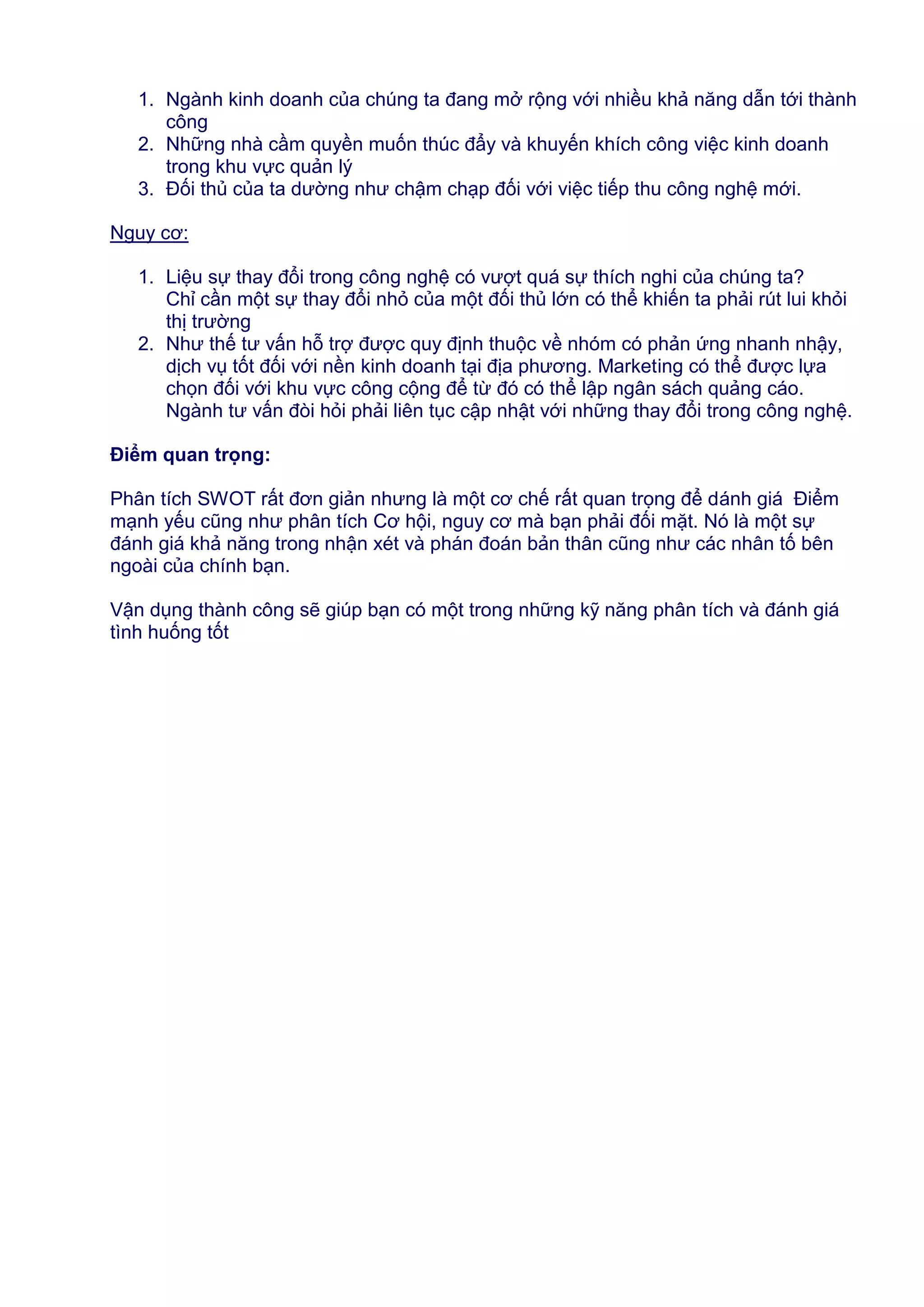 1. Ngành kinh doanh của chúng ta đang mở rộng với nhiều khả năng dẫn tới thành
công
2. Những nhà cầm quyền muốn thúc đẩy và khuyến khích công việc kinh doanh
trong khu vực quản lý
3. Đối thủ của ta dường như chậm chạp đối với việc tiếp thu công nghệ mới.
Nguy cơ:
1. Liệu sự thay đổi trong công nghệ có vượt quá sự thích nghi của chúng ta?
Chỉ cần một sự thay đổi nhỏ của một đối thủ lớn có thể khiến ta phải rút lui khỏi
thị trường
2. Như thế tư vấn hỗ trợ được quy định thuộc về nhóm có phản ứng nhanh nhậy,
dịch vụ tốt đối với nền kinh doanh tại địa phương. Marketing có thể được lựa
chọn đối với khu vực công cộng để từ đó có thể lập ngân sách quảng cáo.
Ngành tư vấn đòi hỏi phải liên tục cập nhật với những thay đổi trong công nghệ.
Điểm quan trọng:
Phân tích SWOT rất đơn giản nhưng là một cơ chế rất quan trọng để dánh giá Điểm
mạnh yếu cũng như phân tích Cơ hội, nguy cơ mà bạn phải đối mặt. Nó là một sự
đánh giá khả năng trong nhận xét và phán đoán bản thân cũng như các nhân tố bên
ngoài của chính bạn.
Vận dụng thành công sẽ giúp bạn có một trong những kỹ năng phân tích và đánh giá
tình huống tốt

 