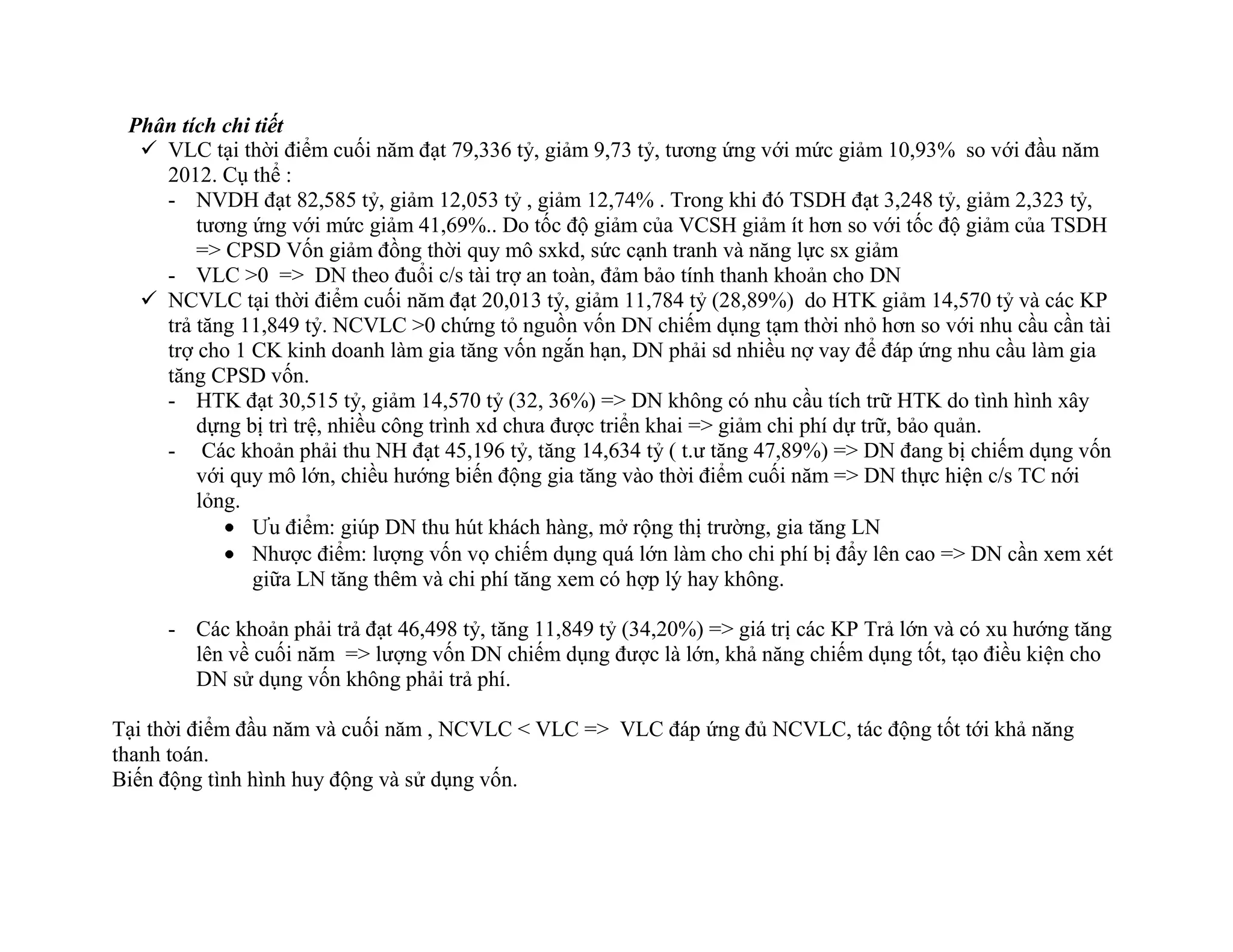 Phân tích chi tiết
 VLC tại thời điểm cuối năm đạt 79,336 tỷ, giảm 9,73 tỷ, tương ứng với mức giảm 10,93% so với đầu năm
2012. Cụ thể :
- NVDH đạt 82,585 tỷ, giảm 12,053 tỷ , giảm 12,74% . Trong khi đó TSDH đạt 3,248 tỷ, giảm 2,323 tỷ,
tương ứng với mức giảm 41,69%.. Do tốc độ giảm của VCSH giảm ít hơn so với tốc độ giảm của TSDH
=> CPSD Vốn giảm đồng thời quy mô sxkd, sức cạnh tranh và năng lực sx giảm
- VLC >0 => DN theo đuổi c/s tài trợ an toàn, đảm bảo tính thanh khoản cho DN
 NCVLC tại thời điểm cuối năm đạt 20,013 tỷ, giảm 11,784 tỷ (28,89%) do HTK giảm 14,570 tỷ và các KP
trả tăng 11,849 tỷ. NCVLC >0 chứng tỏ nguồn vốn DN chiếm dụng tạm thời nhỏ hơn so với nhu cầu cần tài
trợ cho 1 CK kinh doanh làm gia tăng vốn ngắn hạn, DN phải sd nhiều nợ vay để đáp ứng nhu cầu làm gia
tăng CPSD vốn.
- HTK đạt 30,515 tỷ, giảm 14,570 tỷ (32, 36%) => DN không có nhu cầu tích trữ HTK do tình hình xây
dựng bị trì trệ, nhiều công trình xd chưa được triển khai => giảm chi phí dự trữ, bảo quản.
- Các khoản phải thu NH đạt 45,196 tỷ, tăng 14,634 tỷ ( t.ư tăng 47,89%) => DN đang bị chiếm dụng vốn
với quy mô lớn, chiều hướng biến động gia tăng vào thời điểm cuối năm => DN thực hiện c/s TC nới
lỏng.
Ưu điểm: giúp DN thu hút khách hàng, mở rộng thị trường, gia tăng LN
Nhược điểm: lượng vốn vọ chiếm dụng quá lớn làm cho chi phí bị đẩy lên cao => DN cần xem xét
giữa LN tăng thêm và chi phí tăng xem có hợp lý hay không.
- Các khoản phải trả đạt 46,498 tỷ, tăng 11,849 tỷ (34,20%) => giá trị các KP Trả lớn và có xu hướng tăng
lên về cuối năm => lượng vốn DN chiếm dụng được là lớn, khả năng chiếm dụng tốt, tạo điều kiện cho
DN sử dụng vốn không phải trả phí.
Tại thời điểm đầu năm và cuối năm , NCVLC < VLC => VLC đáp ứng đủ NCVLC, tác động tốt tới khả năng
thanh toán.
Biến động tình hình huy động và sử dụng vốn.
 