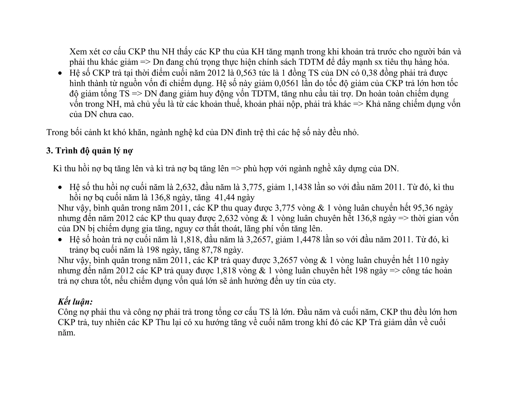 Xem xét cơ cấu CKP thu NH thấy các KP thu của KH tăng mạnh trong khi khoản trả trước cho người bán và
phải thu khác giảm => Dn đang chú trọng thực hiện chính sách TDTM để đẩy mạnh sx tiêu thụ hàng hóa.
Hệ số CKP trả tại thời điểm cuối năm 2012 là 0,563 tức là 1 đồng TS của DN có 0,38 đồng phải trả được
hình thành từ nguồn vốn đi chiếm dụng. Hệ số này giảm 0,0561 lần do tốc độ giảm của CKP trả lớn hơn tốc
độ giảm tổng TS => DN đang giảm huy động vốn TDTM, tăng nhu cầu tài trợ. Dn hoàn toàn chiếm dụng
vốn trong NH, mà chủ yếu là từ các khoản thuế, khoản phải nộp, phải trả khác => Khả năng chiếm dụng vốn
của DN chưa cao.
Trong bối cảnh kt khó khăn, ngành nghệ kd của DN đình trệ thì các hệ số này đều nhỏ.
3. Trình độ quản lý nợ
Kì thu hồi nợ bq tăng lên và kì trả nợ bq tăng lên => phù hợp với ngành nghề xây dựng của DN.
Hệ số thu hồi nợ cuối năm là 2,632, đầu năm là 3,775, giảm 1,1438 lần so với đầu năm 2011. Từ đó, kì thu
hồi nợ bq cuối năm là 136,8 ngày, tăng 41,44 ngày
Như vậy, bình quân trong năm 2011, các KP thu quay được 3,775 vòng & 1 vòng luân chuyển hết 95,36 ngày
nhưng đến năm 2012 các KP thu quay được 2,632 vòng & 1 vòng luân chuyên hết 136,8 ngày => thời gian vốn
của DN bị chiếm dụng gia tăng, nguy cơ thất thoát, lãng phí vốn tăng lên.
Hệ số hoàn trả nợ cuối năm là 1,818, đầu năm là 3,2657, giảm 1,4478 lần so với đầu năm 2011. Từ đó, kì
trảnợ bq cuối năm là 198 ngày, tăng 87,78 ngày.
Như vậy, bình quân trong năm 2011, các KP trả quay được 3,2657 vòng & 1 vòng luân chuyển hết 110 ngày
nhưng đến năm 2012 các KP trả quay được 1,818 vòng & 1 vòng luân chuyên hết 198 ngày => công tác hoàn
trả nợ chưa tốt, nếu chiếm dụng vốn quá lớn sẽ ảnh hưởng đến uy tín của cty.
Kết luận:
Công nợ phải thu và công nợ phải trả trong tổng cơ cấu TS là lớn. Đầu năm và cuối năm, CKP thu đều lớn hơn
CKP trả, tuy nhiên các KP Thu lại có xu hướng tăng về cuối năm trong khí đó các KP Trả giảm dần về cuối
năm.
 