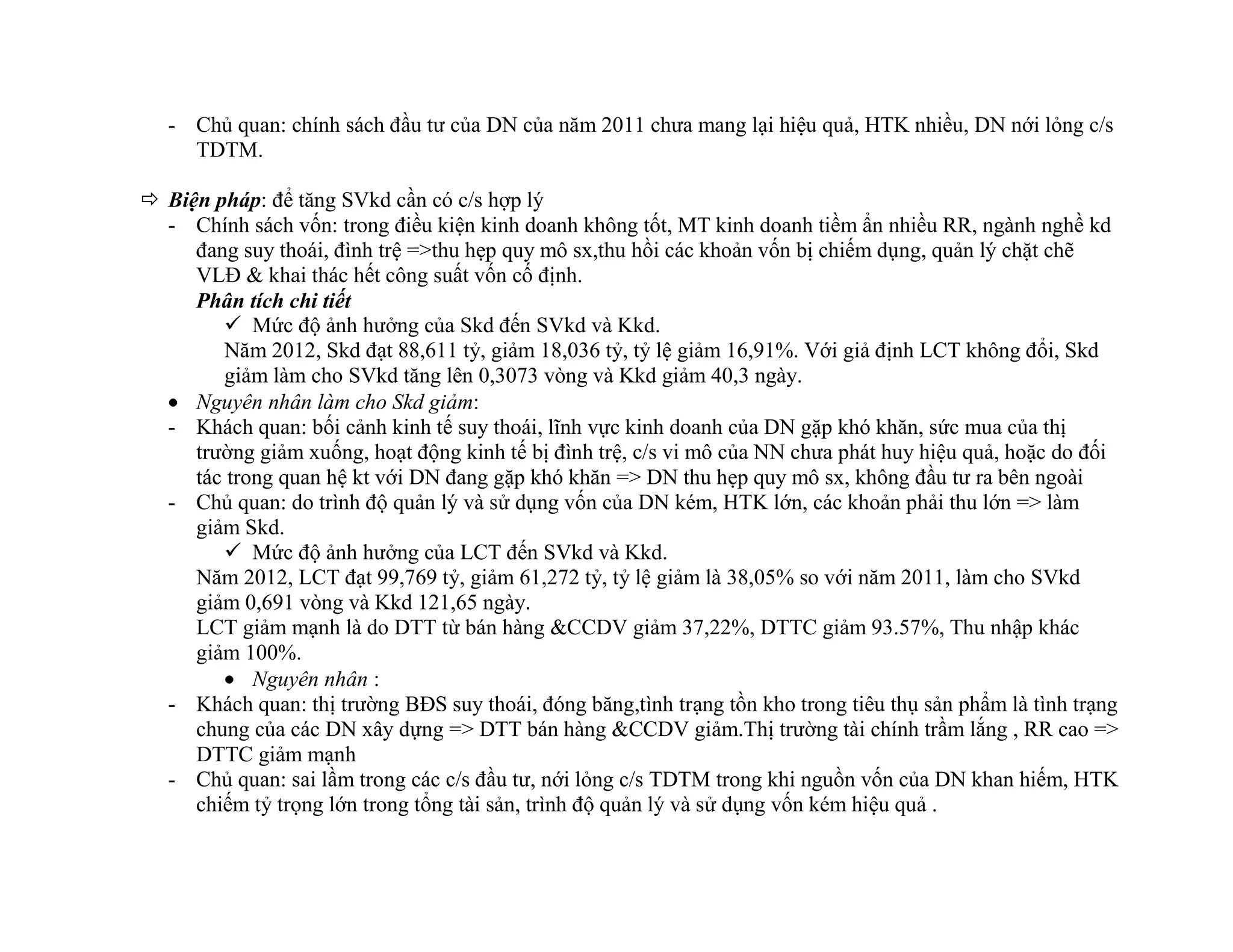 - Chủ quan: chính sách đầu tư của DN của năm 2011 chưa mang lại hiệu quả, HTK nhiều, DN nới lỏng c/s
TDTM.
 Biện pháp: để tăng SVkd cần có c/s hợp lý
- Chính sách vốn: trong điều kiện kinh doanh không tốt, MT kinh doanh tiềm ẩn nhiều RR, ngành nghề kd
đang suy thoái, đình trệ =>thu hẹp quy mô sx,thu hồi các khoản vốn bị chiếm dụng, quản lý chặt chẽ
VLĐ & khai thác hết công suất vốn cố định.
Phân tích chi tiết
 Mức độ ảnh hưởng của Skd đến SVkd và Kkd.
Năm 2012, Skd đạt 88,611 tỷ, giảm 18,036 tỷ, tỷ lệ giảm 16,91%. Với giả định LCT không đổi, Skd
giảm làm cho SVkd tăng lên 0,3073 vòng và Kkd giảm 40,3 ngày.
Nguyên nhân làm cho Skd giảm:
- Khách quan: bối cảnh kinh tế suy thoái, lĩnh vực kinh doanh của DN gặp khó khăn, sức mua của thị
trường giảm xuống, hoạt động kinh tế bị đình trệ, c/s vi mô của NN chưa phát huy hiệu quả, hoặc do đối
tác trong quan hệ kt với DN đang gặp khó khăn => DN thu hẹp quy mô sx, không đầu tư ra bên ngoài
- Chủ quan: do trình độ quản lý và sử dụng vốn của DN kém, HTK lớn, các khoản phải thu lớn => làm
giảm Skd.
 Mức độ ảnh hưởng của LCT đến SVkd và Kkd.
Năm 2012, LCT đạt 99,769 tỷ, giảm 61,272 tỷ, tỷ lệ giảm là 38,05% so với năm 2011, làm cho SVkd
giảm 0,691 vòng và Kkd 121,65 ngày.
LCT giảm mạnh là do DTT từ bán hàng &CCDV giảm 37,22%, DTTC giảm 93.57%, Thu nhập khác
giảm 100%.
Nguyên nhân :
- Khách quan: thị trường BĐS suy thoái, đóng băng,tình trạng tồn kho trong tiêu thụ sản phẩm là tình trạng
chung của các DN xây dựng => DTT bán hàng &CCDV giảm.Thị trường tài chính trầm lắng , RR cao =>
DTTC giảm mạnh
- Chủ quan: sai lầm trong các c/s đầu tư, nới lỏng c/s TDTM trong khi nguồn vốn của DN khan hiếm, HTK
chiếm tỷ trọng lớn trong tổng tài sản, trình độ quản lý và sử dụng vốn kém hiệu quả .
 