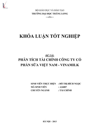 BỘ GIÁO DỤC VÀ ĐÀO TẠO
TRƢỜNG ĐẠI HỌC THĂNG LONG
---o0o---
KHÓA LUẬN TỐT NGHIỆP
ĐỀ TÀI:
PHÂN TÍCH TÀI CHÍNH CÔNG TY CỔ
PHẦN SỮA VIỆT NAM - VINAMILK
SINH VIÊN THỰC HIỆN : ĐỖ THỊ BÍCH NGỌC
MÃ SINH VIÊN : A16807
CHUYÊN NGÀNH : TÀI CHÍNH
HÀ NỘI – 2013
 