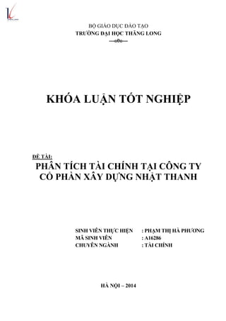 BỘ GIÁO DỤC ĐÀO TẠO
TRƢỜNG ĐẠI HỌC THĂNG LONG
---o0o---
KHÓA LUẬN TỐT NGHIỆP
ĐỀ TÀI:
PHÂN TÍCH TÀI CHÍNH TẠI CÔNG TY
CỔ PHẦN XÂY DỰNG NHẬT THANH
SINH VIÊN THỰC HIỆN : PHẠM THỊ HÀ PHƯƠNG
MÃ SINH VIÊN : A16286
CHUYÊN NGÀNH : TÀI CHÍNH
HÀ NỘI – 2014
 