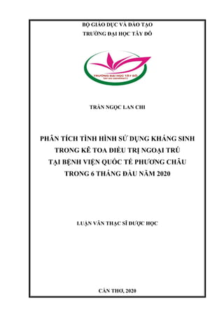 BỘ GIÁO DỤC VÀ ĐÀO TẠO
TRƯỜNG ĐẠI HỌC TÂY ĐÔ
TRẦN NGỌC LAN CHI
PHÂN TÍCH TÌNH HÌNH SỬ DỤNG KHÁNG SINH
TRONG KÊ TOA ĐIỀU TRỊ NGOẠI TRÚ
TẠI BỆNH VIỆN QUỐC TẾ PHƯƠNG CHÂU
TRONG 6 THÁNG ĐẦU NĂM 2020
LUẬN VĂN THẠC SĨ DƯỢC HỌC
CẦN THƠ, 2020
 