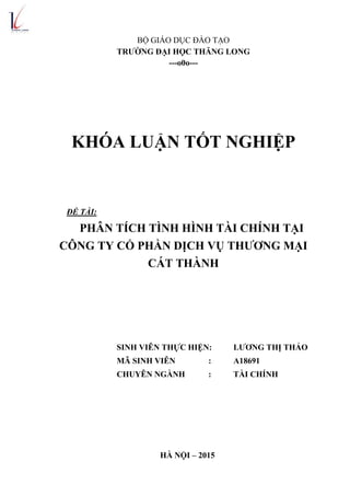 BỘ GIÁO DỤC ĐÀO TẠO
TRƢỜNG ĐẠI HỌC THĂNG LONG
---o0o---
KHÓA LUẬN TỐT NGHIỆP
ĐỀ TÀI:
PH N T CH T NH H NH T I CH NH TẠI
CÔNG TY CỔ PHẦN DỊCH VỤ THƢƠNG MẠI
CÁT THÀNH
SINH VIÊN THỰC HIỆN: LƢƠNG THỊ THẢO
MÃ SINH VIÊN : A18691
CHUYÊN NGÀNH : TÀI CHÍNH
HÀ NỘI – 2015
 