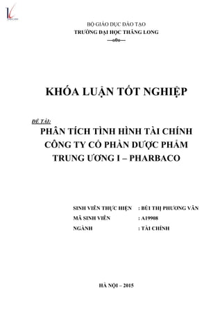 BỘ GIÁO DỤC ĐÀO TẠO
TRƢỜNG ĐẠI HỌC THĂNG LONG
---o0o---
KHÓA LUẬN TỐT NGHIỆP
ĐỀ TÀI:
PHÂN TÍCH TÌNH HÌNH TÀI CHÍNH
CÔNG TY CỔ PHẦN DƢỢC PHẨM
TRUNG ƢƠNG I – PHARBACO
SINH VIÊN THỰC HIỆN : BÙI THỊ PHƢƠNG VÂN
MÃ SINH VIÊN : A19908
NGÀNH : TÀI CHÍNH
HÀ NỘI – 2015
 